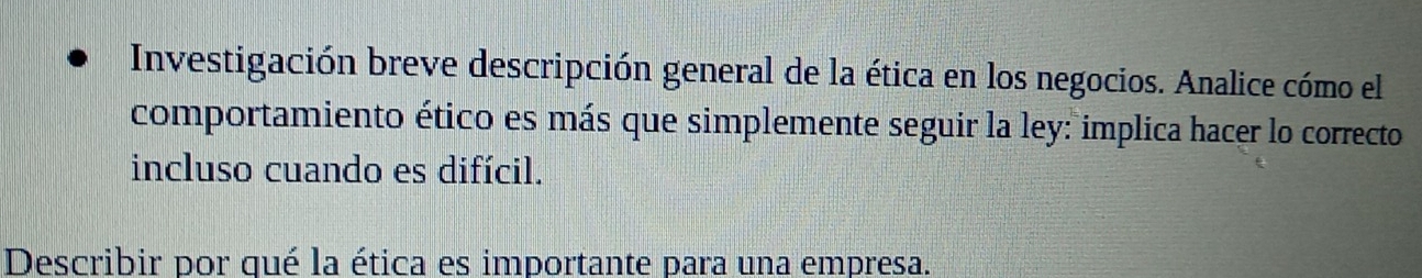 Investigación breve descripción general de la ética en los negocios. Analice cómo el 
comportamiento ético es más que simplemente seguir la ley: implica hacer lo correcto 
incluso cuando es difícil. 
Describir por qué la ética es importante para una empresa.