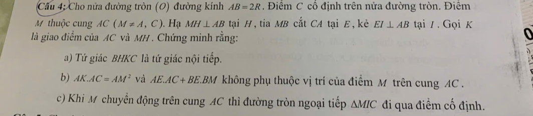 Cầu 4; Cho nửa đường tròn (O) đường kính AB=2R. Điểm C cổ định trên nửa đường tròn. Điểm 
M thuộc cung AC(M!= A,C). Hạ MH⊥ AB tại H, tia MB cắt CA tại E, kẻ EI⊥ AB tại / . Gọi K 
là giao điểm của AC và MH. Chứng minh rằng: 
o 
a) Tứ giác BHKC là tứ giác nội tiếp. 
b) AK.AC=AM^2 và AE.AC+BE LBM không phụ thuộc vị trí của điểm M trên cung AC. 
c) Khi M chuyển động trên cung AC thì đường tròn ngoại tiếp △ MIC đi qua điểm cố định.