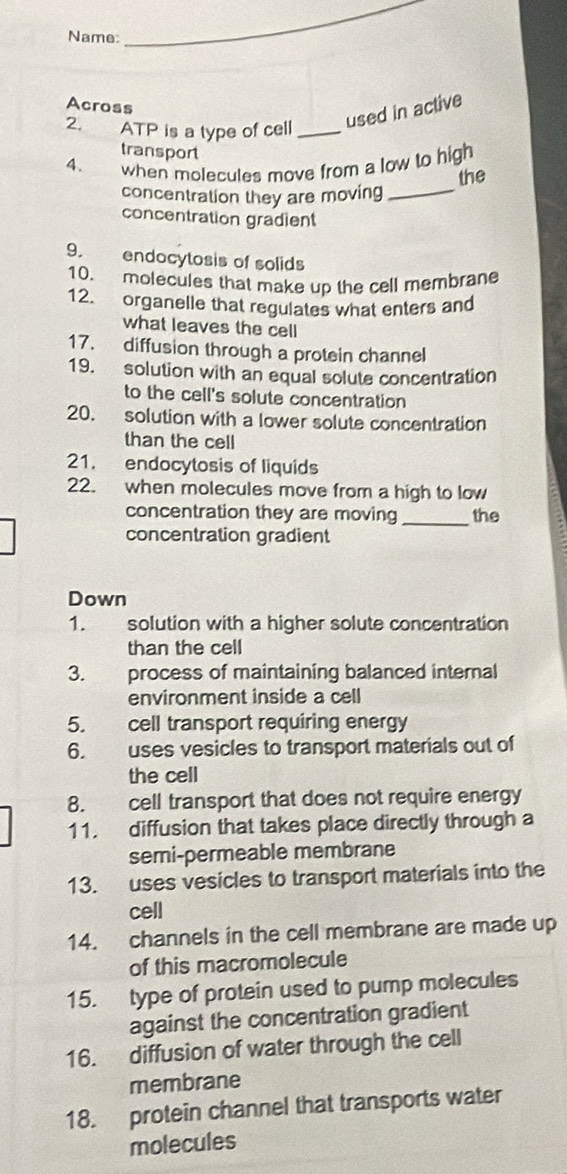 Name:_ 
Across 
2. ATP is a type of cell_ 
used in active 
transport 
_ 
4. when molecules move from a low to high 
the 
concentration they are moving 
concentration gradient 
9. endocytosis of solids 
10. molecules that make up the cell membrane 
12. organelle that regulates what enters and 
what leaves the cell 
17. diffusion through a protein channel 
19. solution with an equal solute concentration 
to the cell's solute concentration 
20. solution with a lower solute concentration 
than the cell 
21. endocytosis of liquids 
22. when molecules move from a high to low 
concentration they are moving the 
concentration gradient 
_ 
Down 
1. solution with a higher solute concentration 
than the cell 
3. process of maintaining balanced internal 
environment inside a cell 
5. cell transport requiring energy 
6. uses vesicles to transport materials out of 
the cell 
8. cell transport that does not require energy 
11. diffusion that takes place directly through a 
semi-permeable membrane 
13. uses vesicles to transport materials into the 
cell 
14. channels in the cell membrane are made up 
of this macromolecule 
15. type of protein used to pump molecules 
against the concentration gradient 
16. diffusion of water through the cell 
membrane 
18. protein channel that transports water 
molecules