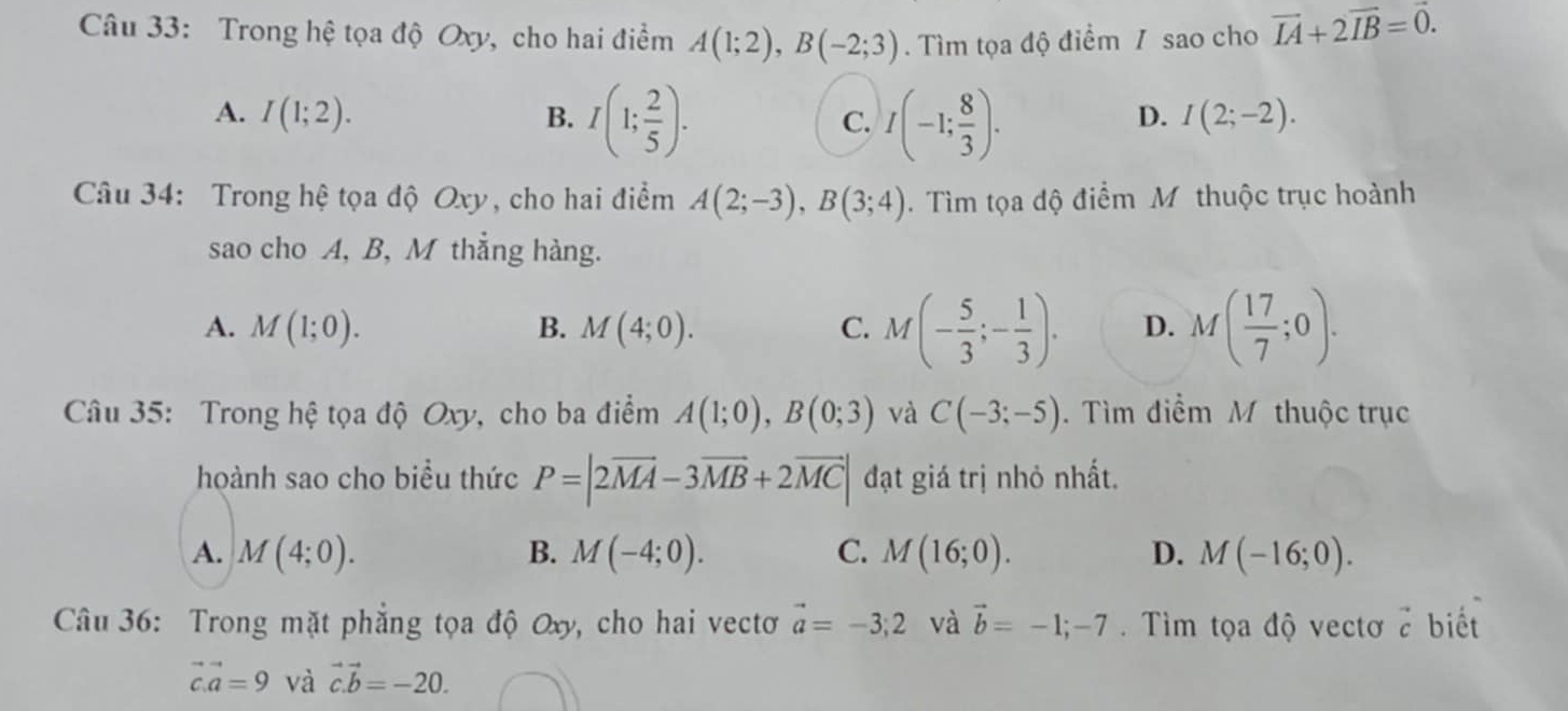 Trong hệ tọa độ Oxy, cho hai điểm A(1;2), B(-2;3). Tìm tọa độ điểm / sao cho vector IA+2vector IB=vector 0.
A. I(1;2). B. I(1; 2/5 ). C. I(-1; 8/3 ).
D. I(2;-2). 
Câu 34: Trong hệ tọa độ Oxy, cho hai điểm A(2;-3), B(3;4). Tìm tọa độ điểm M thuộc trục hoành
sao cho A, B, M thẳng hàng.
A. M(1;0). B. M(4;0). C. M(- 5/3 ;- 1/3 ). D. M( 17/7 ;0). 
Câu 35: Trong hệ tọa độ Oxy, cho ba điểm A(1;0), B(0;3) và C(-3;-5). Tìm điểm M thuộc trục
hoành sao cho biểu thức P=|2overline MA-3overline MB+2overline MC| đạt giá trị nhỏ nhất.
A. M(4;0). B. M(-4;0). C. M(16;0). D. M(-16;0). 
Câu 36: Trong mặt phẳng tọa độ Oxy, cho hai vectơ vector a=-3;2 và vector b=-1;-7. Tìm tọa độ vectơ vector c biết
vector c.vector a=9 và vector c.vector b=-20.