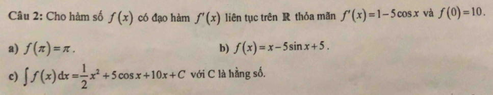 Cho hàm số f(x) có đạo hàm f'(x) liên tục trên R thỏa mãn f'(x)=1-5cos x và f(0)=10. 
a) f(π )=π. b) f(x)=x-5sin x+5. 
c) ∈t f(x)dx= 1/2 x^2+5cos x+10x+C với C là hằng số.