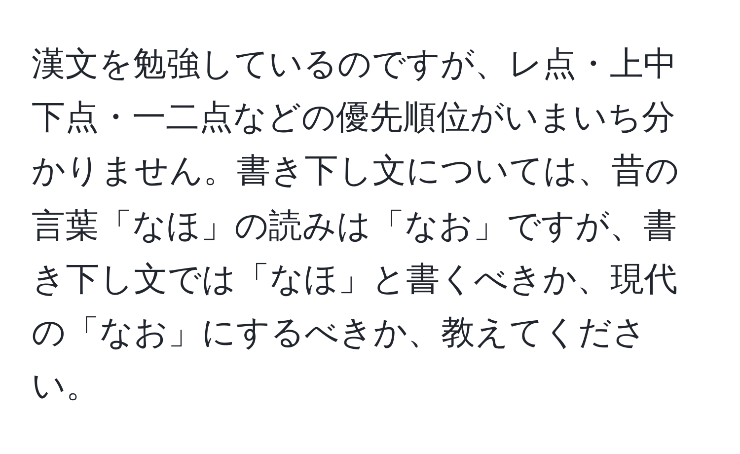 漢文を勉強しているのですが、レ点・上中下点・一二点などの優先順位がいまいち分かりません。書き下し文については、昔の言葉「なほ」の読みは「なお」ですが、書き下し文では「なほ」と書くべきか、現代の「なお」にするべきか、教えてください。