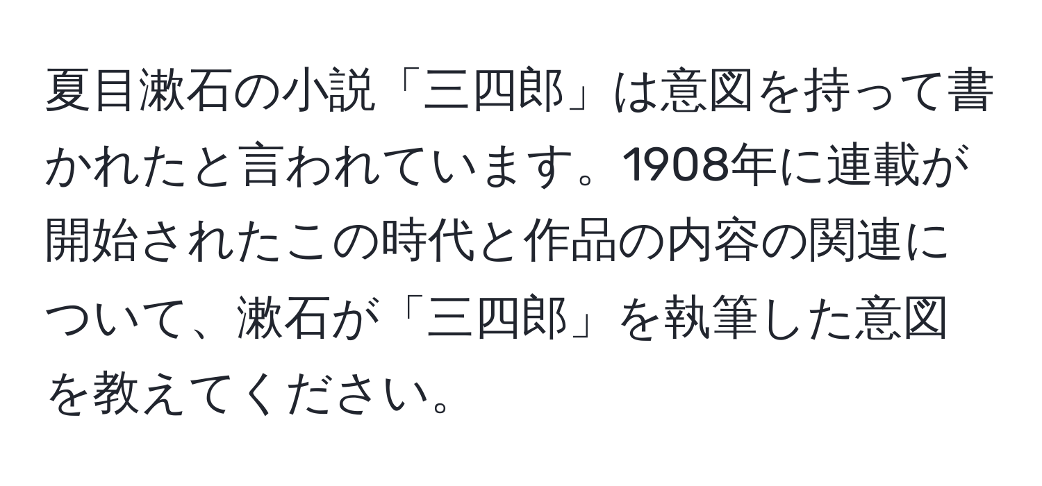 夏目漱石の小説「三四郎」は意図を持って書かれたと言われています。1908年に連載が開始されたこの時代と作品の内容の関連について、漱石が「三四郎」を執筆した意図を教えてください。