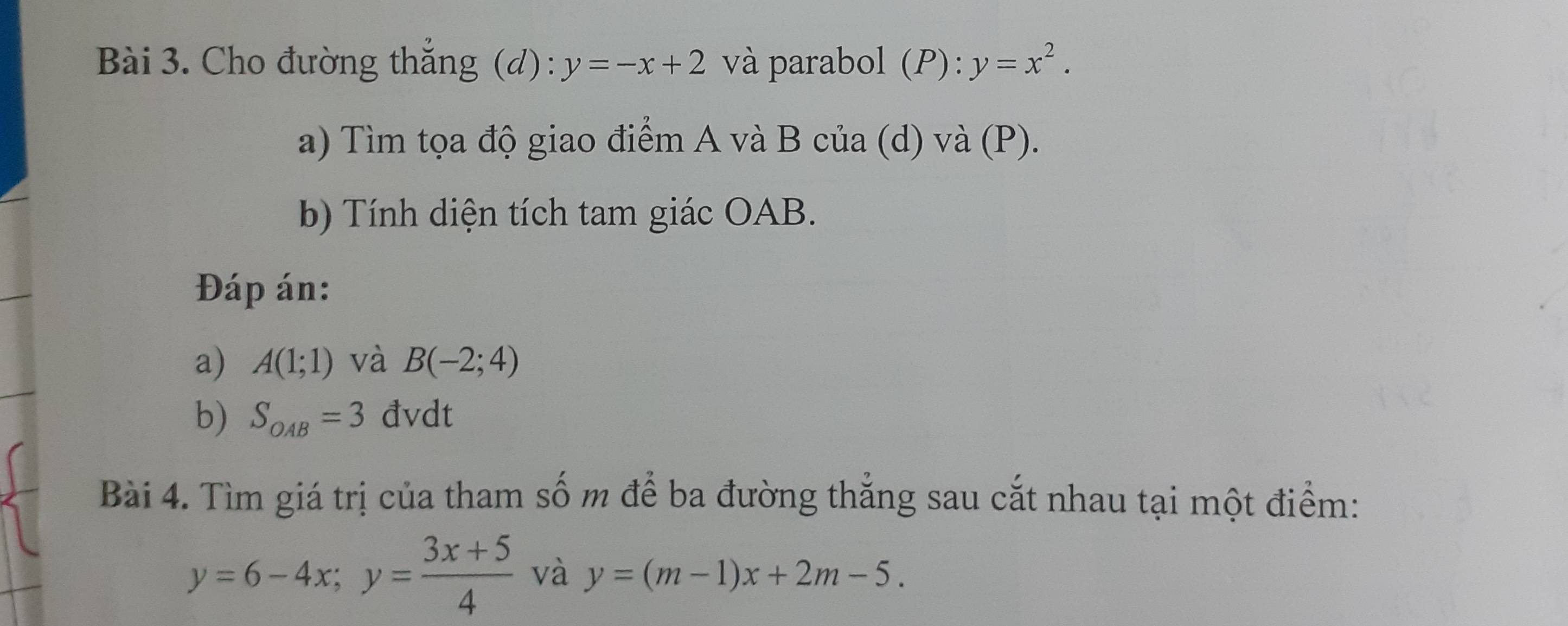 Cho đường thắng (d) : y=-x+2 và parabol (P):y=x^2. 
a) Tìm tọa độ giao điểm A và B của (d) và (P). 
b) Tính diện tích tam giác OAB. 
Đáp án: 
a) A(1;1) và B(-2;4)
b) S_OAB=3 đvdt 
Bài 4. Tìm giá trị của tham số m để ba đường thắng sau cắt nhau tại một điểm:
y=6-4x; y= (3x+5)/4  và y=(m-1)x+2m-5.