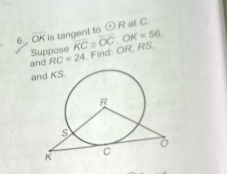 6 overline OK is tangent to odot R at C. 
Suppose overline KC≌ overline OC C K=56, 
and RC=24 Find: OR, RS, 
and KS