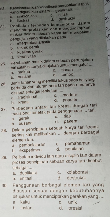 Keselarasan dan koordinasi merupakan aspek
yang digunakan dalam ... gerak tari.
a. sinkronisasi c. stilasi
b. ilustrasi d. destruksi a1
24. Penilaian terhadap kemampuan dalam
menginterpretasikan dan mengungkapkan ∩
makna dalam sebuah karya tari merupakan
pengujian yang dilakukan pada .... or
a. interpretasi artistik
b. teknik gerak
c. kualitas gerak
d. kreativitas
25. Perubahan musik dalam sebuah pertunjukan
tari salah satunya ditujukan untuk mengatur ....
a. makna c. riasan
b. busana d. tempo
26. Jenis tarian yang memiliki fokus pada hal yang
berbeda dari aturan seni tari pada umumnya
disebut sebagai jenis tari ....
a. tradisional c. modern
b. kreasi d. populer
27. Perbedaan antara tari kreasi dengan tari
tradisional terletak pada penggunaan ... tari.
a.gerak c. rias
b. busana d. pakem
28. Dalam penciptaan sebuah karya tari kreasi
sering kali melibatkan ... dengan berbagai
elemen tari.
a. pembelajaran c. pemahaman
b. eksperimen d. penilaian
29. Pelibatan individu lain atau disiplin lain dalam
proses penciptaan sebuah karya tari disebut
sebagai ....
a. duplikasi c. kolaborasi
b. imitasi d. destruksi
30. Penggunaan berbagai elemen tari yang
disusun sesuai dengan kebutuhannya
ditujukan untuk menciptakan gerakan yang ....
a. kaku c. unik
b. instan d. presisi