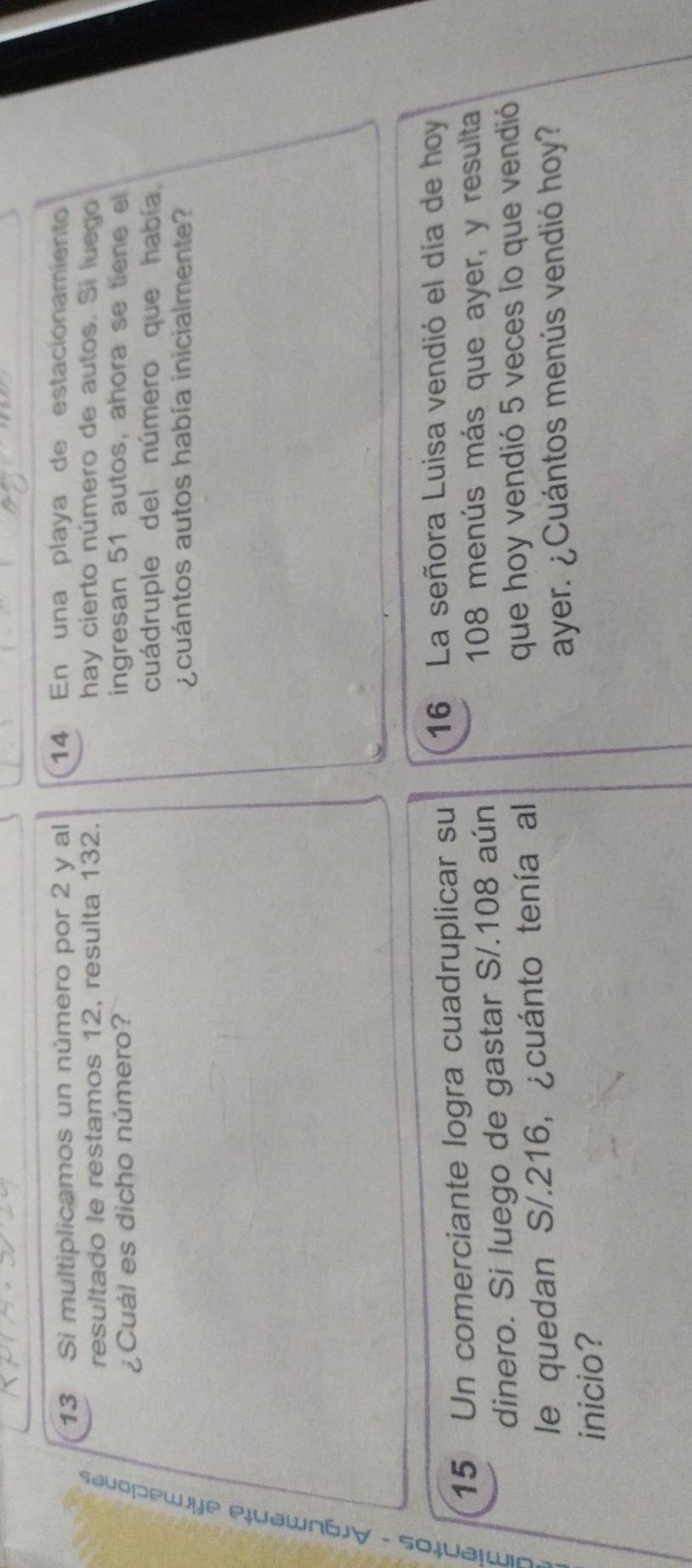Si multiplicamos un número por 2 y al 14 En una playa de estacionamiento 
resultado le restamos 12, resulta 132. hay cierto número de autos. Si luego 
¿Cuál es dicho número? ingresan 51 autos, ahora se tiene el 
cuádruple del número que había, 
¿cuántos autos había inicialmente? 
15 Un comerciante logra cuadruplicar su 16 La señora Luisa vendió el día de hoy 
dinero. Si luego de gastar S/. 108 aún
108 menús más que ayer, y resulta 
le quedan S/.216, ¿cuánto tenía al 
que hoy vendió 5 veces lo que vendió 
ayer. ¿ Cuántos menús vendió hoy? 
inicio?