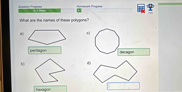 Question Progress Homework Progress
3 / 4 Marks 5 / 75%
What are the names of these polygons?
a)
c)
pentagon 
b)
hexagon