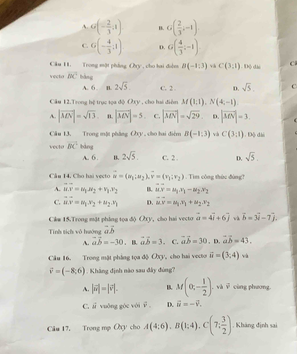 A. G(- 2/3 ;1). B. G( 2/3 ;-1).
C. G(- 4/3 ;1). G( 4/3 ;-1).
D.
Cầu 11. Trong mặt phẳng Oxy , cho hai điểm B(-1:3) v ù C(3;1). Độ dài C
vecto vector BC bàng
A. 6 . B. 2sqrt(5). C. 2 . D. sqrt(5).
C
Câu 12.Trong hệ trục tọa độ Oxy , cho hai điểm M(1;1),N(4;-1).
A. |vector MN|=sqrt(13). B. |vector MN|=5 C. |vector MN|=sqrt(29). D. |vector MN|=3.
Câu 13, Trong mặt phẳng Oxy , cho hai điểm B(-1;3) và C(3;1).Độ dài
vecto vector BC bǎng
A. 6 . B. 2sqrt(5). C. 2 . D. sqrt(5).
Câu 14, Cho hai vecto vector u=(u_1;u_2),vector v=(v_1;v_2) Tìm công thức đúng?
A. vector u.vector v=u_1.u_2+v_1.v_2 B. vector u.vector v=u_1.v_1-u_2.v_2
C. vector u.vector v=u_1.v_2+u_2.v_1 D. vector u.vector v=u_1.v_1+u_2.v_2
Câu 15.Trong mặt phẳng tọa độ Oxy, cho hai vectơ vector a=4vector i+6vector j và vector b=3vector i-7vector j.
Tính tích vô hướng vector a.vector b
A. vector a.vector b=-30. B. vector a.vector b=3. C. vector a.vector b=30. D. vector a.vector b=43.
Câu 16. Trong mặt phẳng tọa độ Oxy, cho hai vectơ vector u=(3;4) và
vector v=(-8;6). Khẳng định nào sau đây đúng?
A. |vector u|=|vector v|. B. M(0;- 1/2 ) .và v cùng phương.
C. vector u vuông góc với vector v. D. vector u=-vector v.
Câu 17. Trong mp Oxy cho A(4;6),B(1;4),C(7; 3/2 ). Khảng định sai