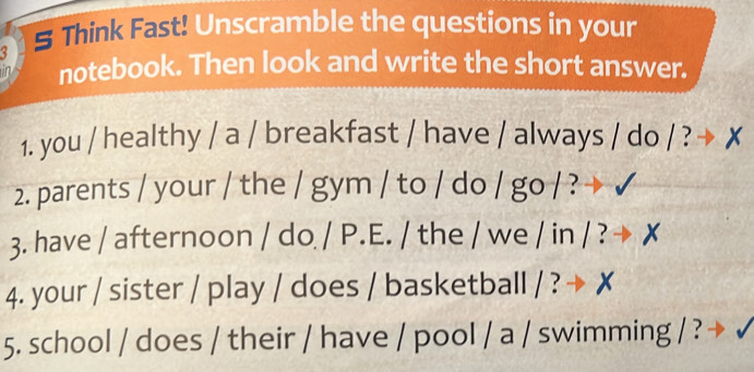 § Think Fast! Unscramble the questions in your 
notebook. Then look and write the short answer. 
1. you / healthy / a / breakfast / have / always / do / ? X 
2. parents / your / the / gym / to / do / go / ? 
3. have / afternoon / do / P.E. / the / we / in / ? 
4. your / sister / play / does / basketball / ? → 
5. school / does / their / have / pool / a / swimming / ?