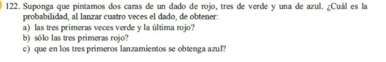 Suponga que pintamos dos caras de un dado de rojo, tres de verde y una de azul. ¿Cuál es la 
probabilidad, al lanzar cuatro veces el dado, de obtener: 
a) las tres primeras veces verde y la última rojo? 
b) sólo las tres primeras rojo? 
c) que en los tres primeros lanzamientos se obtenga azul?
