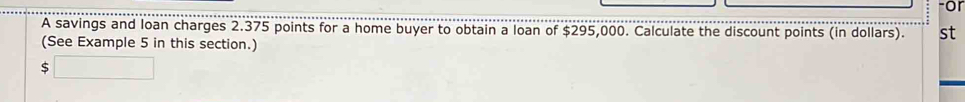 or 
A savings and loan charges 2.375 points for a home buyer to obtain a loan of $295,000. Calculate the discount points (in dollars). st 
(See Example 5 in this section.)
5□