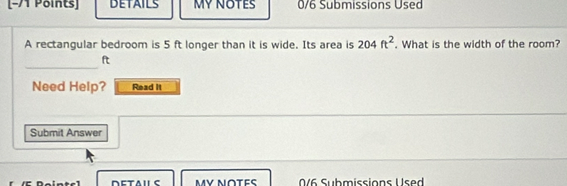 DETAILS MY NOTES 0/6 Submissions Used 
A rectangular bedroom is 5 ft longer than it is wide. Its area is 204ft^2. What is the width of the room? 
_
ft
Need Help? Read It 
Submit Answer 
MY NOTES 0/6 Submissions Used