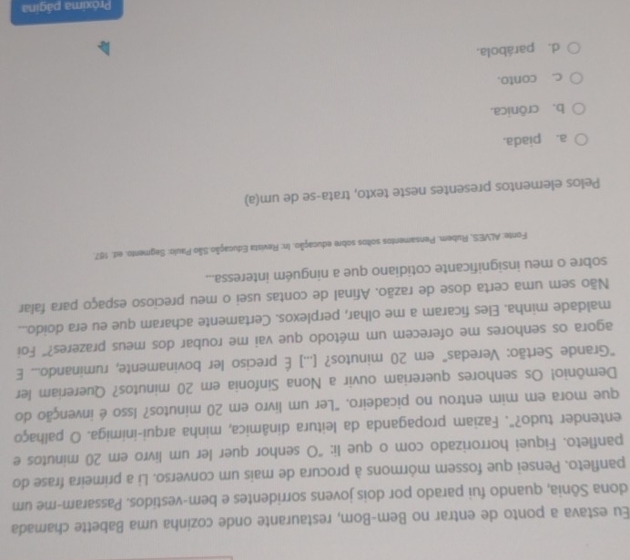 Eu estava a ponto de entrar no Bem-Bom, restaurante onde cozinha uma Babette chamada
dona Sônia, quando fui parado por dois jovens sorridentes e bem-vestidos. Passaram-me um
panfleto. Pensei que fossem mórmons à procura de mais um converso. Li a primeira frase do
panfleto. Fiquei horrorizado com o que li: “O senhor quer ler um livro em 20 minutos e
entender tudo?". Faziam propaganda da leitura dinâmica, minha arqui-inimiga. O palhaço
que mora em mim entrou no picadeiro. "Ler um livro em 20 minutos? Isso é invenção do
Demônio! Os senhores quereriam ouvir a Nona Sinfonia em 20 minutos? Quereriam ler
"Grande Sertão: Veredas" em 20 minutos? [...] É preciso ler bovinamente, ruminando... E
agora os senhores me oferecem um método que vai me roubar dos meus prazeres?" Foi
maldade minha. Eles ficaram a me olhar, perplexos. Certamente acharam que eu era doido...
Não sem uma certa dose de razão. Afinal de contas usei o meu precioso espaço para falar
sobre o meu insignificante cotidiano que a ninguém interessa...
Fonte: ALVES, Rubem. Pensamentos soltos sobre educação. In: Revista Educação.São Paulo: Segmento. ed. 187.
Pelos elementos presentes neste texto, trata-se de um(a)
a. piada.
b. crônica.
c. conto.
d. parábola.
Próxima página