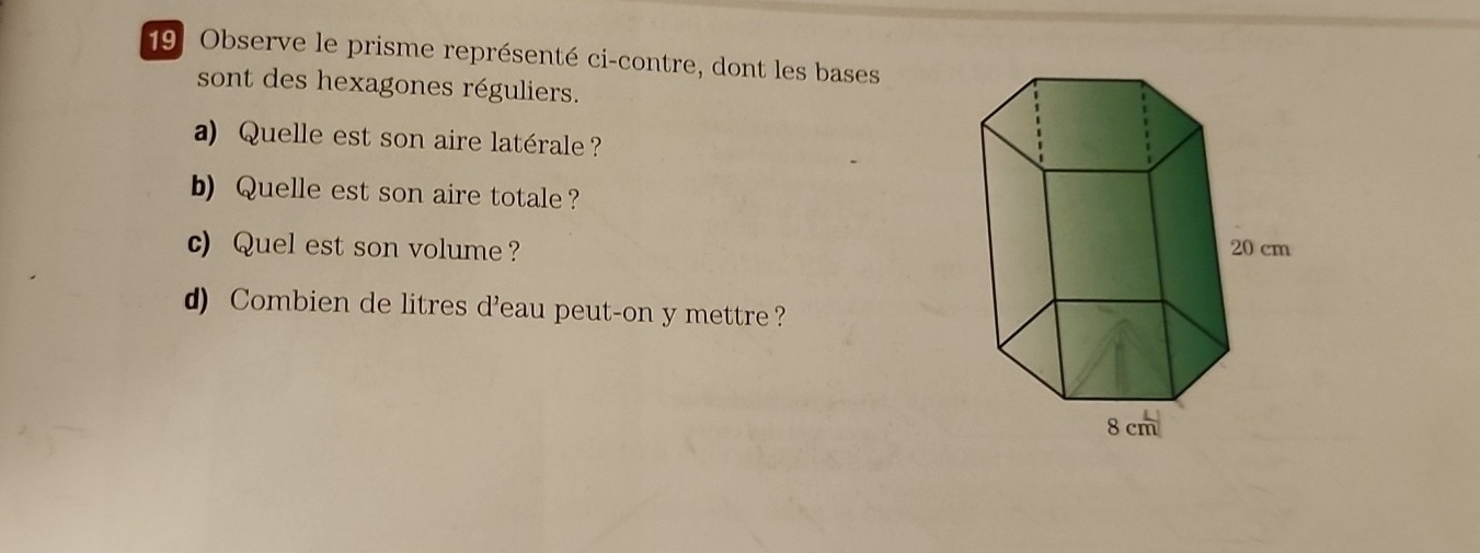 Observe le prisme représenté ci-contre, dont les bases 
sont des hexagones réguliers. 
a) Quelle est son aire latérale ? 
b) Quelle est son aire totale? 
c) Quel est son volume ? 
d) Combien de litres d'eau peut-on y mettre ?