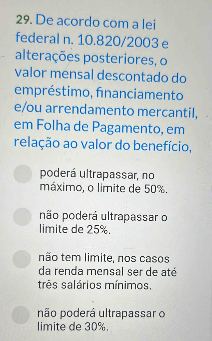 De acordo com a lei
federal n. 10.820/2003 e
alterações posteriores, o
valor mensal descontado do
empréstimo, financiamento
e/ou arrendamento mercantil,
em Folha de Pagamento, em
relação ao valor do benefício,
poderá ultrapassar, no
máximo, o limite de 50%.
não poderá ultrapassar o
limite de 25%.
não tem limite, nos casos
da renda mensal ser de até
três salários mínimos.
não poderá ultrapassar o
limite de 30%.