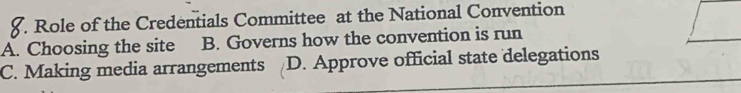 Role of the Credentials Committee at the National Convention
A. Choosing the site B. Governs how the convention is run
C. Making media arrangements D. Approve official state delegations