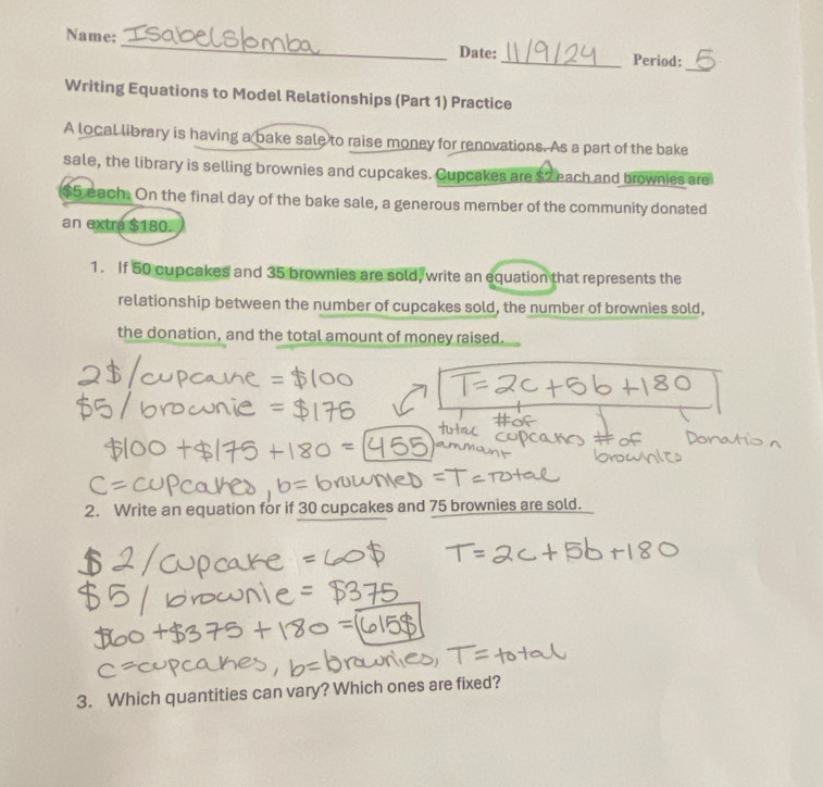 Name; _Date: _Period: 
_ 
Writing Equations to Model Relationships (Part 1) Practice 
A local library is having a bake sale to raise money for renovations. As a part of the bake 
sale, the library is selling brownies and cupcakes. Cupcakes are $2 each and brownies are
$5 each. On the final day of the bake sale, a generous member of the community donated 
an extra $180. 
1. If 50 cupcakes and 35 brownies are sold, write an equation that represents the 
relationship between the number of cupcakes sold, the number of brownies sold, 
the donation, and the total amount of money raised. 
2. Write an equation for if 30 cupcakes and 75 brownies are sold. 
3. Which quantities can vary? Which ones are fixed?