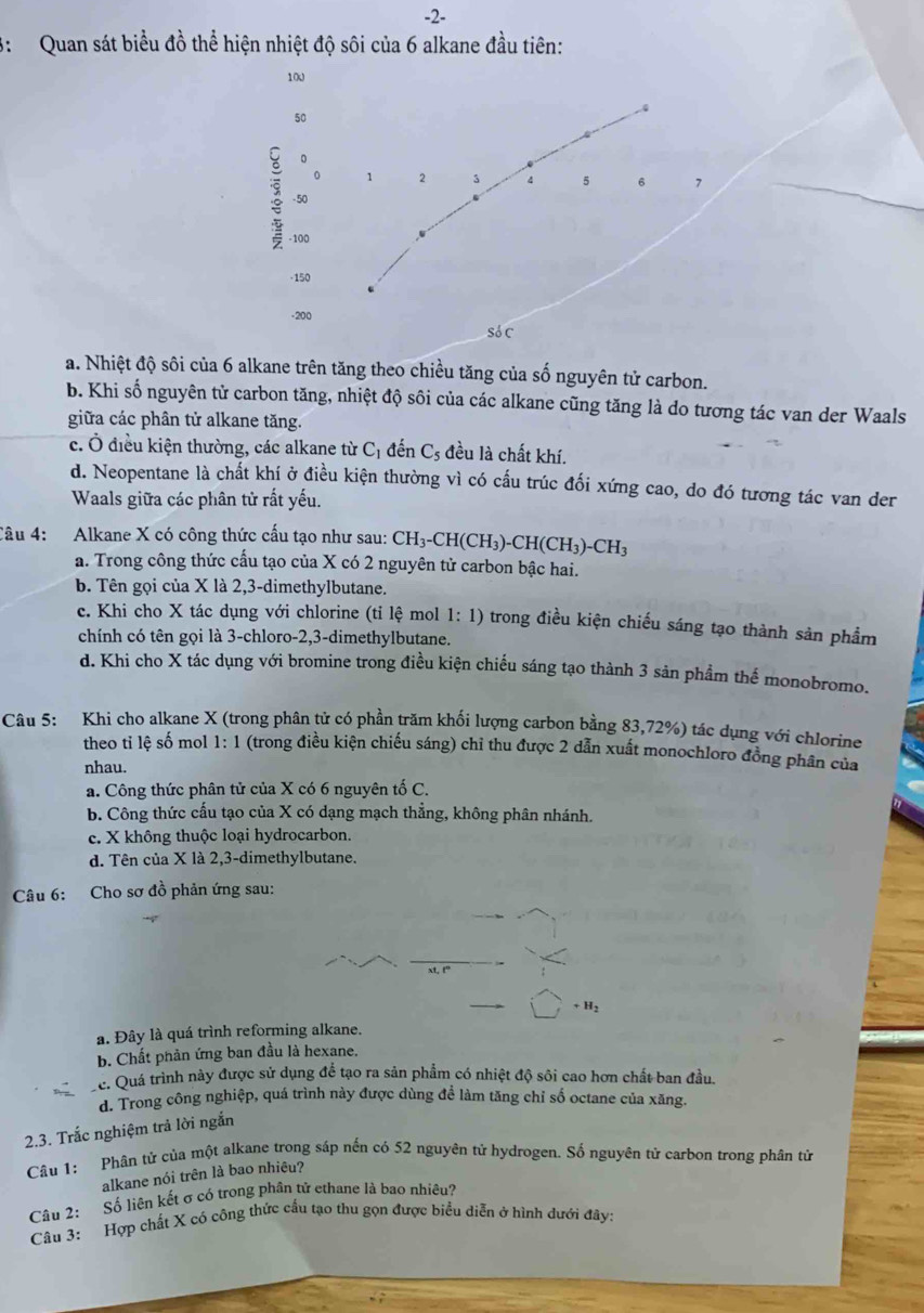 2-
3: Quan sát biểu đồ thể hiện nhiệt độ sôi của 6 alkane đầu tiên:
100
50
。
0 1 2 3 4 5 6
- 50 7
- 100
·150
-200
SoC
a. Nhiệt độ sôi của 6 alkane trên tăng theo chiều tăng của số nguyên tử carbon.
b. Khi số nguyên tử carbon tăng, nhiệt độ sôi của các alkane cũng tăng là do tương tác van der Waals
giữa các phân tử alkane tăng.
c. Ở điều kiện thường, các alkane từ C_1 đến C_5 đều là chất khí.
d. Neopentane là chất khí ở điều kiện thường vì có cấu trúc đối xứng cao, do đó tương tác van der
Waals giữa các phân tử rất yếu.
Câu 4: Alkane X có công thức cấu tạo như sau: CH_3-CH(CH_3)-CH(CH_3)-CH_3
a. Trong công thức cấu tạo của X có 2 nguyên tử carbon bậc hai.
b. Tên gọi của X là 2,3-dimethylbutane.
c. Khi cho X tác dụng với chlorine (tỉ lệ mol 1:1) ) trong điều kiện chiếu sáng tạo thành sản phẩm
chính có tên gọi là 3-chloro-2,3-dimethylbutane.
d. Khi cho X tác dụng với bromine trong điều kiện chiếu sáng tạo thành 3 sản phẩm thế monobromo.
Câu 5: Khi cho alkane X (trong phân tử có phần trăm khối lượng carbon bằng 83,72%) tác dụng với chlorine
theo tỉ lệ số mol 1:1 (trong điều kiện chiếu sáng) chỉ thu được 2 dẫn xuất monochloro đồng phân của
nhau.
a. Công thức phân tử của X có 6 nguyên tố C.
b. Công thức cấu tạo của X có dạng mạch thẳng, không phân nhánh.
c. X không thuộc loại hydrocarbon.
d. Tên của X là 2,3-dimethylbutane.
Câu 6: Cho sơ đồ phản ứng sau:
+H_2
a. Đây là quá trình reforming alkane.
b. Chất phản ứng ban đầu là hexane.
c. Quá trình này được sử dụng để tạo ra sản phẩm có nhiệt độ sôi cao hơn chất ban đầu.
d. Trong công nghiệp, quá trình này được dùng để làm tăng chỉ số octane của xăng.
2.3. Trắc nghiệm trả lời ngắn
Câu 1: Phân tử của một alkane trong sáp nến có 52 nguyên tử hydrogen. Số nguyên tử carbon trong phân tử
alkane nói trên là bao nhiêu?
Câu 2: Số liên kết σ có trong phân tử ethane là bao nhiều?
Câu 3: Hợp chất X có công thức cấu tạo thu gọn được biểu diễn ở hình dưới đây: