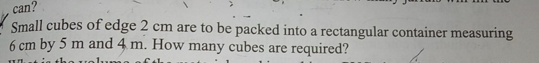 can? 
Small cubes of edge 2 cm are to be packed into a rectangular container measuring
6 cm by 5 m and 4 m. How many cubes are required?