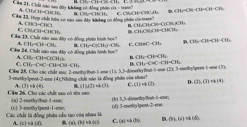 CH_3-CH=CH-CH_3. C. (CH_3)_2C=CH-CH
Câu 21. Chất nào sau đây không có đồng phân cis - trans?
A. CH_3CH=CHCH_3. B. CH_2=CHCH_3. C. CH_3CH=CHC_2H_5. D. CH_2=CH-CH=CH-CH_3.
Câu 22. Hợp chất hữu cơ nào sau đây không có đồng phân cis-trans?
B. CH_3CH_2CH=C(CH_3)CH_3.
A. CHCl=CHCl. D.
C. CH_3CH=CHCH_3. CH_3CH_2CH=CHCH_3.
Câu 23. Chất nào sau đây có đồng phân hình học? D. CH_3-CH=CH-CH_3.
A. CH_2=CH-CH_3. B. CH_2=C(CH_3)-CH_3. C. CHequiv C-CH_3.
Câu 24. Chất nào sau đây có đồng phân hình học?
A. CH_3-CH=C(CH_3)_2.
B. CH_3-CH=CH_2.
C. CH_3-Cequiv C-CH=CH-CH_3.
D. CH_3-Cequiv C-CH=CH_2.
Câu 25. Cho các chất sau: 2-methylbut-1-ene (1); 3,3-dimethylbut-1-ene (2); 3-methylpent-1-ene (3);
3-methylpent-2-ene (4);Những chất nào là đồng phân của nhau?
A. (3) và (4). B. (1),(2) và (3). C. (1) và (2). D. (2), (3) và (4).
Câu 26. Cho các chất sau có tên sau:
(a) 2-methylbut-1-ene; (b) 3,3-dimethylbut-1-ene;
(c) 3-methylpent-1-ene; (d) 3-methylpent-2-ene.
Các chất là đồng phân cấu tạo của nhau là
A. (c) và (d). B. (a), (b) và (c). C. (a) và (b). D. (b), (c) và (d).