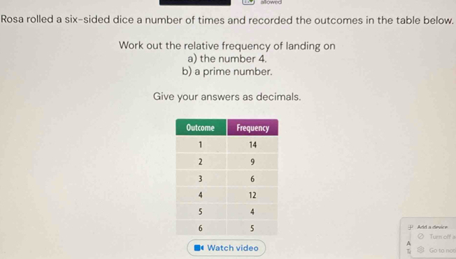 allowed 
Rosa rolled a six-sided dice a number of times and recorded the outcomes in the table below. 
Work out the relative frequency of landing on 
a) the number 4. 
b) a prime number. 
Give your answers as decimals. 
Add a device 
Turn off a 
A 
Watch video Go to not 
T