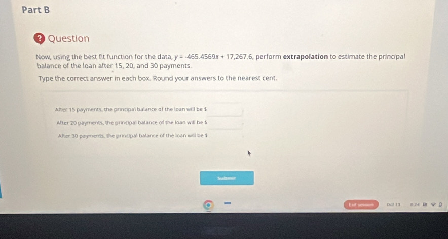 Question
Now, using the best fit function for the data, y=-465.4569x+17,267.6 , perform extrapolation to estimate the principal
balance of the loan after 15, 20, and 30 payments.
Type the correct answer in each box. Round your answers to the nearest cent.
After 15 payments, the principal balance of the loan will be $
After 20 payments, the principal balance of the loan will be $
After 30 payments, the principal balance of the loan will be $
Submnot
-
Exif session Oct 1 8.24