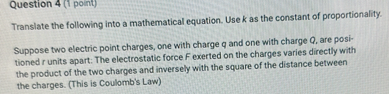 Translate the following into a mathematical equation. Use k as the constant of proportionality. 
Suppose two electric point charges, one with charge q and one with charge Q, are posi- 
tioned r units apart: The electrostatic force F exerted on the charges varies directly with 
the product of the two charges and inversely with the square of the distance between 
the charges. (This is Coulomb's Law)