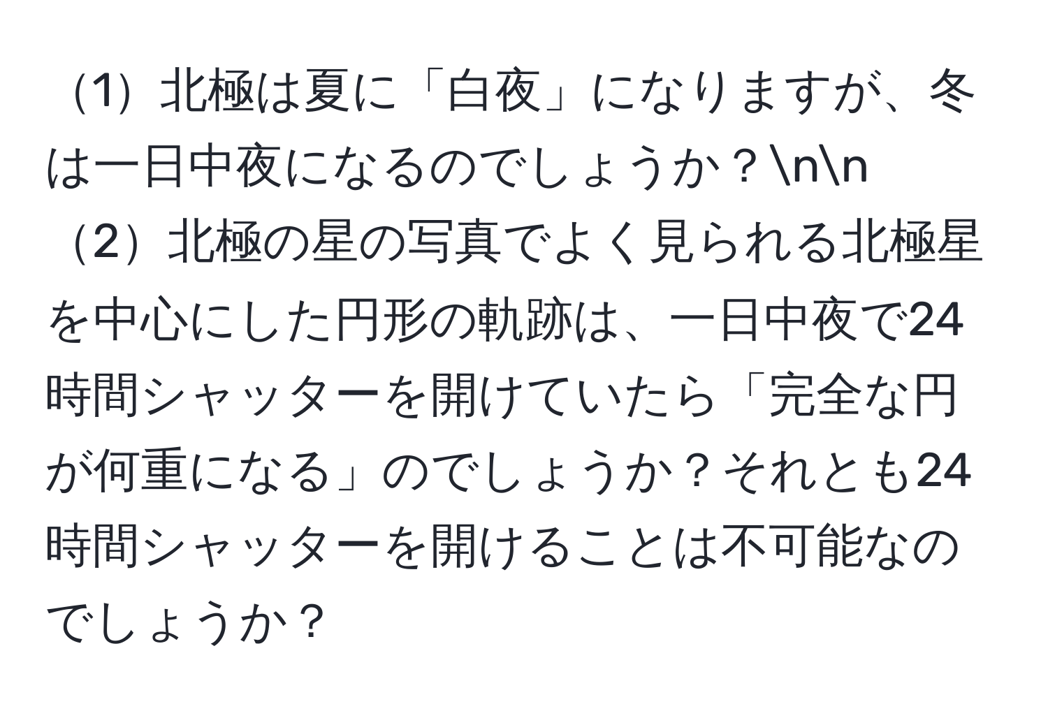1北極は夏に「白夜」になりますが、冬は一日中夜になるのでしょうか？nn
2北極の星の写真でよく見られる北極星を中心にした円形の軌跡は、一日中夜で24時間シャッターを開けていたら「完全な円が何重になる」のでしょうか？それとも24時間シャッターを開けることは不可能なのでしょうか？