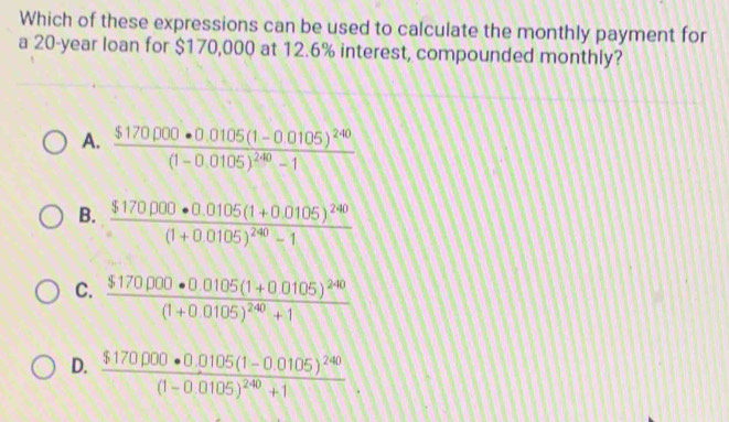 Which of these expressions can be used to calculate the monthly payment for
a 20-year loan for $170,000 at 12.6% interest, compounded monthly?
A. frac $170.000· 0.0105(1-0.0105)^240(1-0.0105)^240-1
B. frac $170.000· 0.0105(1+0.0105)^240(1+0.0105)^240-1
C. frac $170000· 0.0105(1+0.0105)^240(1+0.0105)^240+1
D. frac $170000· 0.0105(1-0.0105)^240(1-0.0105)^240+1.