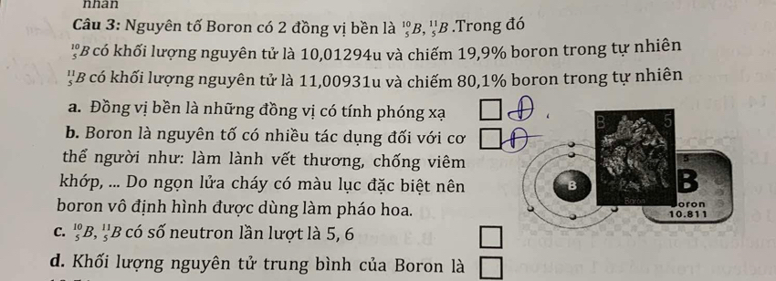 nhan
Câu 3: Nguyên tố Boron có 2 đồng vị bền là _5^(10)B, _5^(11)B.Trong đó
'B có khối lượng nguyên tử là 10,01294u và chiếm 19, 9% boron trong tự nhiên
''B có khối lượng nguyên tử là 11,00931u và chiếm 80, 1% boron trong tự nhiên
a. Đồng vị bền là những đồng vị có tính phóng xạ
b. Boron là nguyên tố có nhiều tác dụng đối với c
thể người như: làm lành vết thương, chống viê
khớp, ... Do ngọn lửa cháy có màu lục đặc biệt nê
boron vô định hình được dùng làm pháo hoa.
C. _5^(10)B, _5^(11)B có số neutron lần lượt là 5, 6
d. Khối lượng nguyên tử trung bình của Boron là