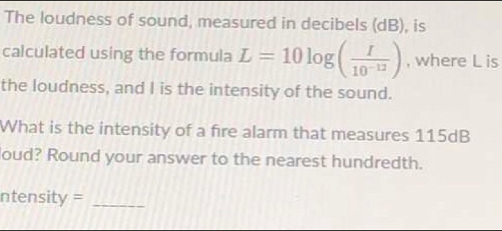 The loudness of sound, measured in decibels (dB), is
calculated using the formula L=10log ( I/10^(-12) ) , where L is
the loudness, and I is the intensity of the sound.
What is the intensity of a fire alarm that measures 115dB
oud? Round your answer to the nearest hundredth.
ntensity=_ 