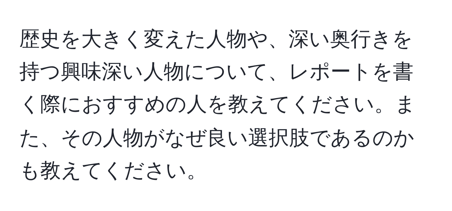 歴史を大きく変えた人物や、深い奥行きを持つ興味深い人物について、レポートを書く際におすすめの人を教えてください。また、その人物がなぜ良い選択肢であるのかも教えてください。