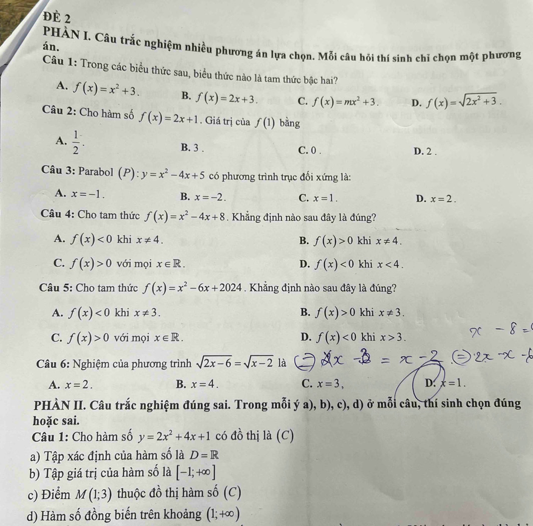 ĐÉ 2
PHÀN I. Câu trắc nghiệm nhiều phương án lựa chọn. Mỗi câu hỏi thí sinh chỉ chọn một phương
án.
Câu 1: Trong các biểu thức sau, biểu thức nào là tam thức bậc hai?
A. f(x)=x^2+3. B. f(x)=2x+3. C. f(x)=mx^2+3. D. f(x)=sqrt(2x^2+3).
Câu 2: Cho hàm số f(x)=2x+1. Giá trị của f(1) bằng
A.  1/2 . B. 3 . C. 0 . D. 2 .
Câu 3: Parabol (P):y=x^2-4x+5 có phương trình trục đối xứng là:
A. x=-1.
B. x=-2. C. x=1. D. x=2.
Câu 4: Cho tam thức f(x)=x^2-4x+8. Khẳng định nào sau đây là đúng?
A. f(x)<0</tex> khi x!= 4. B. f(x)>0 khi x!= 4.
C. f(x)>0 với mọi x∈ R. D. f(x)<0</tex> khi x<4.
Câu 5: Cho tam thức f(x)=x^2-6x+2024. Khẳng định nào sau đây là đúng?
A. f(x)<0</tex> khi x!= 3. B. f(x)>0 khi x!= 3.
C. f(x)>0 với mọi x∈ R. D. f(x)<0</tex> khi x>3.
Câu 6: Nghiệm của phương trình sqrt(2x-6)=sqrt(x-2) là
A. x=2. B. x=4. C. x=3, D. x=1.
PHÀN II. Câu trắc nghiệm đúng sai. Trong mỗi ý a), b), c), d) ở mỗi câu, thí sinh chọn đúng
hoặc sai.
Câu 1: Cho hàm số y=2x^2+4x+1 có đồ thị là (C)
a) Tập xác định của hàm số là D=R
b) Tập giá trị của hàm số là [-1;+∈fty ]
c) Điểm M(1;3) thuộc đồ thị hàm shat 0(C)
d) Hàm số đồng biến trên khoảng (1;+∈fty )