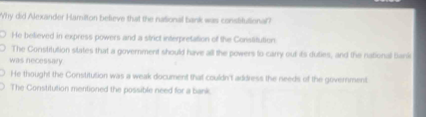 Why did Alexander Hamilton believe that the national bank was constitutional?
He believed in express powers and a strict interpretation of the Constitution
The Constitution states that a government should have all the powers to carry out its duties, and the national bank
was necessary.
He thought the Constitution was a weak document that couldn't address the needs of the government
The Constitution mentioned the possible need for a bank.