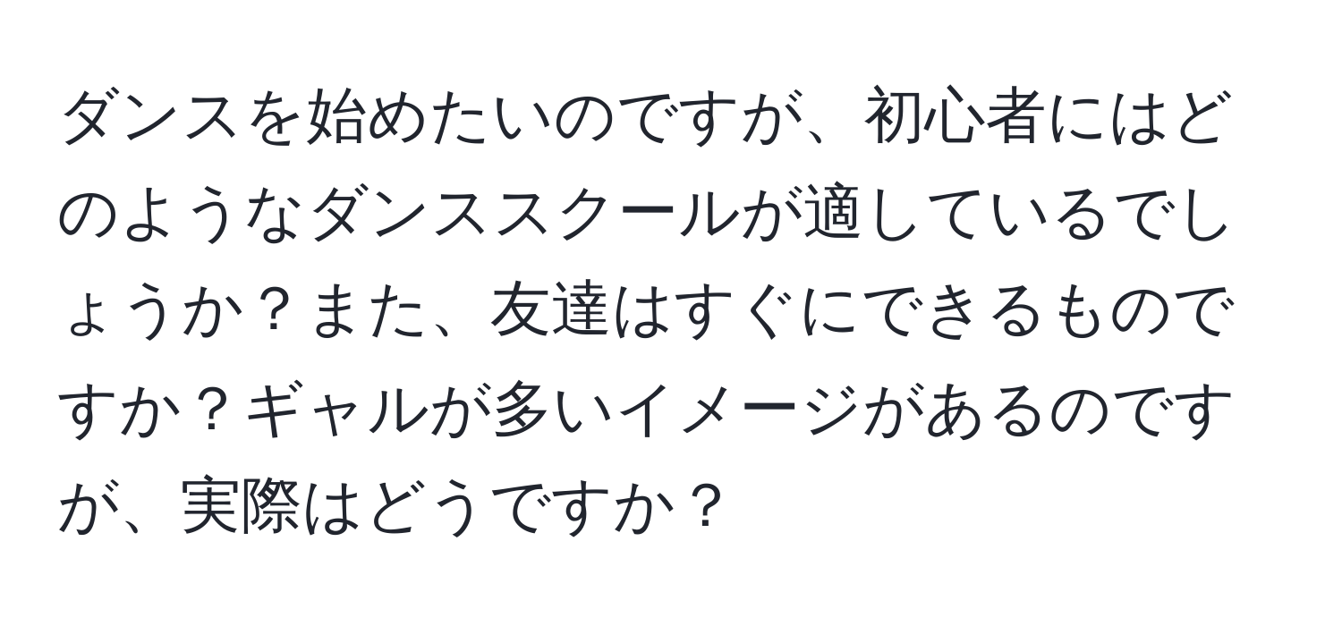 ダンスを始めたいのですが、初心者にはどのようなダンススクールが適しているでしょうか？また、友達はすぐにできるものですか？ギャルが多いイメージがあるのですが、実際はどうですか？