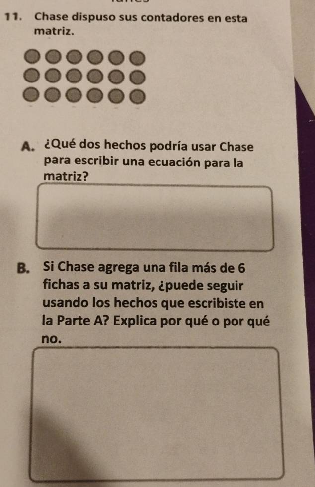 Chase dispuso sus contadores en esta 
matriz. 
A ¿Qué dos hechos podría usar Chase 
para escribir una ecuación para la 
matriz? 
B. Si Chase agrega una fila más de 6
fichas a su matriz, ¿puede seguir 
usando los hechos que escribiste en 
la Parte A? Explica por qué o por qué 
no.