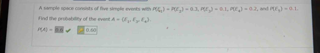 A sample space consists of five simple events with P(E_1)=P(E_2)=0.3, P(E_3)=0.1, P(E_4)=0.2 , and P(E_5)=0.1. 
Find the probability of the event A= E_1,E_3,E_4.
P(A)= 0.6 0.60