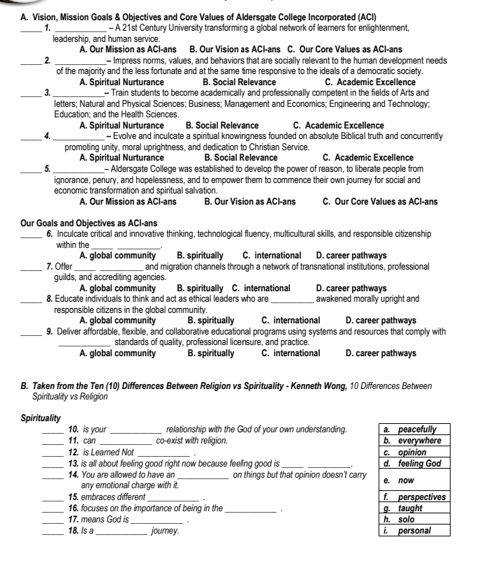Vision, Mission Goals & Objectives and Core Values of Aldersgate College Incorporated (ACI)
_1. _- A 21st Century University transforming a global network of learners for enlightenment,
leadership, and human service.
A. Our Mission as ACI-ans B. Our Vision as ACI-ans C. Our Core Values as ACI-ans
_2. _- Impress norms, values, and behaviors that are socially relevant to the human development needs
of the majority and the less fortunate and at the same time responsive to the ideals of a democratic society.
A. Spiritual Nurturance B. Social Relevance C. Açademic Excellence
_3. _- Train students to become academically and professionally competent in the fields of Arts and
letters; Natural and Physical Sciences; Business; Management and Economics; Engineering and Technology;
Education; and the Health Sciences.
A. Spiritual Nurturance B. Social Relevance C. Academic Excellence
_4._ - Evolve and inculcate a spiritual knowingness founded on absolute Biblical truth and concurrently
promoting unity, moral uprightness, and dedication to Christian Service.
A. Spiritual Nurturance B. Social Relevance C. Academic Excellence
_5._ - Aldersgate College was established to develop the power of reason, to liberate people from
ignorance, penury, and hopelessness, and to empower them to commence their own journey for social and
economic transformation and spiritual salvation.
A. Our Mission as ACI-ans B. Our Vision as ACI-ans C. Our Core Values as ACl-ans
Our Goals and Objectives as ACI-ans
_6. Inculcate critical and innovative thinking, technological fluency, multicultural skills, and responsible citizenship
within the__
A. global community B. spiritually C. international D. career pathways
_7. Offer __and migration channels through a network of transnational institutions, professional
guilds, and accrediting agencies.
A. global community B. spiritually C. international D. career pathways
_8. Educate individuals to think and act as ethical leaders who are_ awakened morally upright and
responsible citizens in the global community.
A. global community B. spiritually C. international D. career pathways
_9. Deliver affordable, flexible, and collaborative educational programs using systems and resources that comply with
_standards of quality, professional licensure, and practice.
A. global community B. spiritually C. international D. career pathways
B. Taken from the Ten (10) Differences Between Religion vs Spirituality - Kenneth Wong, 10 Differences Between
Spirituality vs Religion
Spirituality
_10. is your _relationship with the God of your own understanding. 
_11. can _co-exist with religion. 
_12. is Learned Not _
_13. is all about feeling good right now because feeling good is __
_14. You are allowed to have an_ on things but that opinion doesn't carry
any emotional charge with it.
_15. embraces different_ . 
_16. focuses on the importance of being in the_ 
_17. means God is_ 1 
_18. Is a_ journey.