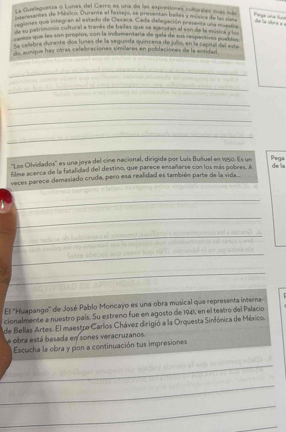 La Guelaguetza o Lunes del Cerro es una de las expresiones culturales vivas más Pega una ilust 
interesantes de México. Durante el festejo, se presentan bailes y música de las siete de la obra a a 
regiones que integran el estado de Oaxaca. Cada delegación presenta una muestra 
de su patrimonio cultural a través de bailes que se ejecutan al son de la música y los 
cantos que les son propios, con la indumentaría de gala de sus respectivos pueblos. 
Se celebra durante dos lunes de la segunda quincena de julio, en la capital del esta- 
do, aunque hay otras celebraciones similares en poblaciones de la entidad. 
re lab oberauses seyed sup of osuloni o ef 

_ 

_ 
_ 
_ 
* babinamun 

_ 
_ 
_ 
Fonsb reeveo man nejzerg et nosaube de n er 
a n s en cb n e n e 
_ 
_ 
_ 
“Los Olvidados” es una joya del cine nacional, dirigida por Luis Buñuel en 1950. Es un Pega 
filme acerca de la fatalidad del destino, que parece ensañarse con los más pobres. A de la 
veces parece demasiado cruda, pero esa realidad es también parte de la vida... 
El “Huapango” de José Pablo Moncayo es una obra musical que representa interna- 
cionalmente a nuestro país. Su estreno fue en agosto de 1941, en el teatro del Palacio 
de Bellas Artes. El maestro Carlos Chávez dirigió a la Orquesta Sinfónica de México. 
a obra está basada en sones veracruzanos. 
Escucha la obra y pon a continuación tus impresiones 
_ 
_ 
__ 
_