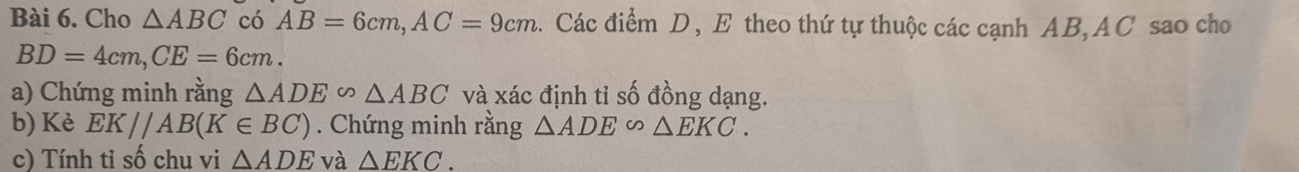 Cho △ ABC có AB=6cm, AC=9cm. Các điểm D, E theo thứ tự thuộc các cạnh AB, AC sao cho
BD=4cm, CE=6cm. 
a) Chứng minh rằng △ ADE∽ △ ABC và xác định tỉ số đồng dạng. 
b) Kè EK//AB(K∈ BC). Chứng minh rằng △ ADE∽ △ EKC. 
c) Tính tỉ số chu vi △ ADE và △ EKC.