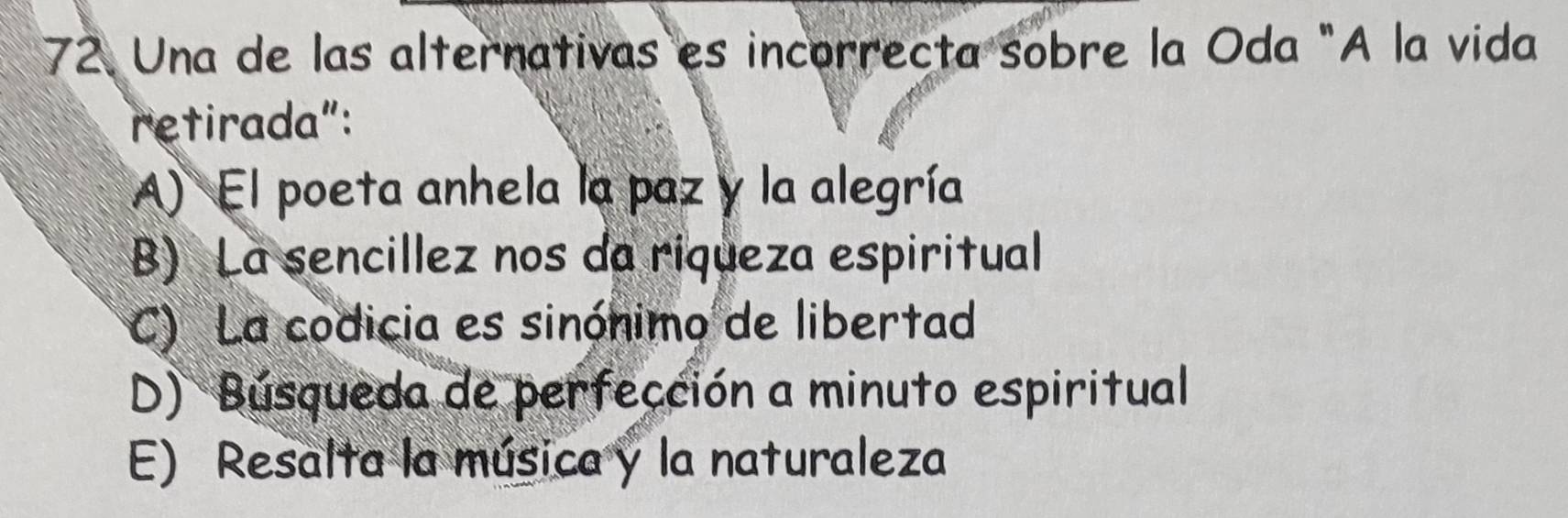 Una de las alternativas es incorrecta sobre la Oda "A la vida
retirada":
A) El poeta anhela la paz y la alegría
B) La sencillez nos da riqueza espiritual
C) La codicia es sinónimo de libertad
D) Búsqueda de perfección a minuto espiritual
E) Resalta la música y la naturaleza