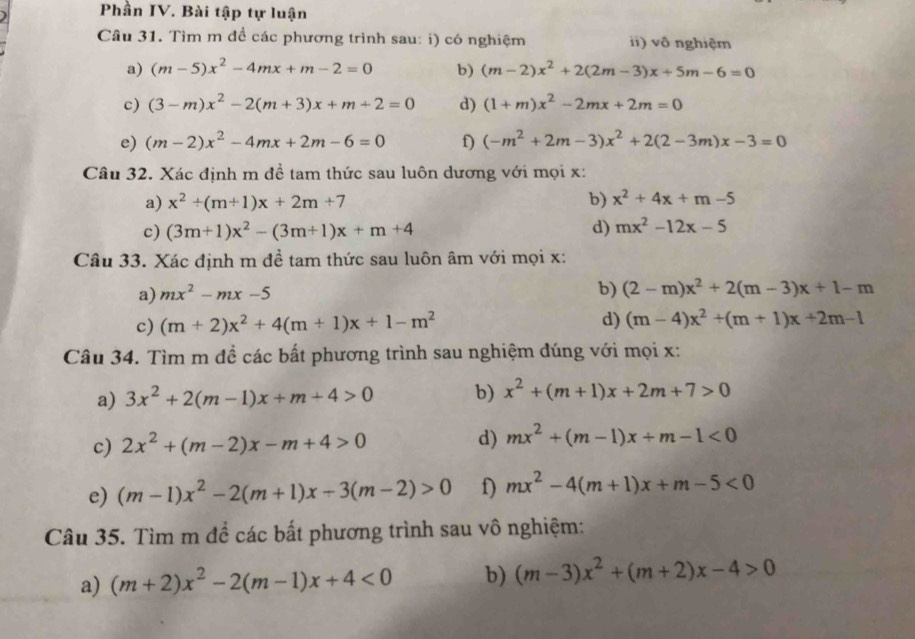 Phần IV. Bài tập tự luận
Câu 31. Tìm m đề các phương trình sau: i) có nghiệm ii) vô nghiệm
a) (m-5)x^2-4mx+m-2=0 b) (m-2)x^2+2(2m-3)x+5m-6=0
c) (3-m)x^2-2(m+3)x+m+2=0 d) (1+m)x^2-2mx+2m=0
e) (m-2)x^2-4mx+2m-6=0 f) (-m^2+2m-3)x^2+2(2-3m)x-3=0
Câu 32. Xác định m đề tam thức sau luôn dương với mọi x:
a) x^2+(m+1)x+2m+7 b) x^2+4x+m-5
c) (3m+1)x^2-(3m+1)x+m+4 d) mx^2-12x-5
Câu 33. Xác định m đề tam thức sau luôn âm với mọi x:
a) mx^2-mx-5
b) (2-m)x^2+2(m-3)x+1-m
c) (m+2)x^2+4(m+1)x+1-m^2 d) (m-4)x^2+(m+1)x+2m-1
Câu 34. Tìm m đề các bất phương trình sau nghiệm đúng với mọi x:
a) 3x^2+2(m-1)x+m+4>0 b) x^2+(m+1)x+2m+7>0
c) 2x^2+(m-2)x-m+4>0 d) mx^2+(m-1)x+m-1<0</tex>
e) (m-1)x^2-2(m+1)x-3(m-2)>0 f) mx^2-4(m+1)x+m-5<0</tex>
Câu 35. Tìm m để các bất phương trình sau vô nghiệm:
a) (m+2)x^2-2(m-1)x+4<0</tex> b) (m-3)x^2+(m+2)x-4>0