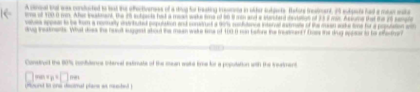 A cnsal bial was conducted to beat the effectiveness of a dtrug for treating insomnte in ubfer subjects. Refore treatment, 25 subpests had a maan war 
ime of 1050 mn. After bealment, the 25 subjects had a mean wake tims of b0 8 min and a standard deviation of 337 min. Assume that the 25 semle 
taves appear to be from a normally estributed population and construet a 90% confidenca interval astimate of the mean wake time for a popuaton a 
dng treaiments. What dees the result sugest about the mean wake tims of 100.0 min Esfors the treatment? Dass the drug appear is ts efestrs t 
Construsd the 80% confidence interval estimate of the mean wake time for a population with the treatment 
□ □ mm
(Hourst 13 one desimal place as neaded )