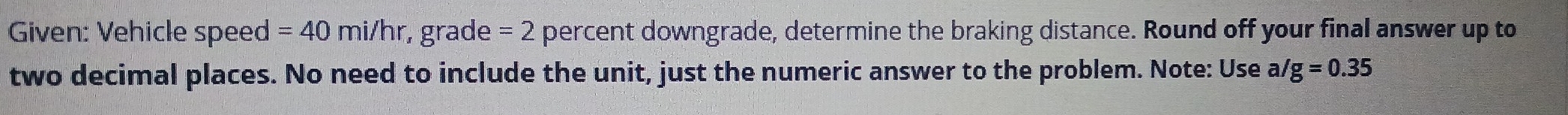 Given: Vehicle speed =40mi/hr grade =2 percent downgrade, determine the braking distance. Round off your final answer up to 
two decimal places. No need to include the unit, just the numeric answer to the problem. Note: Use a g=0.35