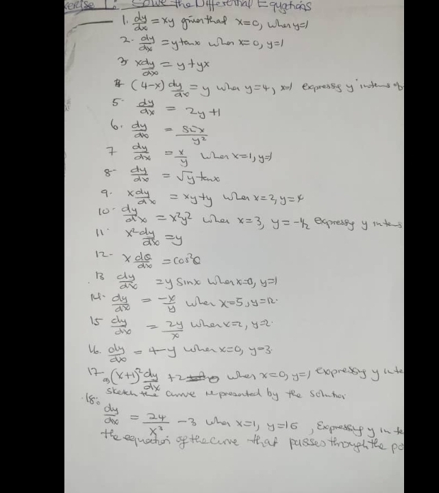 rease Sowe the Diestthap Equgchans
_1.  dy/dx =xy giuo that x=c )When y=1
2.  dy/dx =y+a-x when x=0,y=1
3  xdy/dx =y+yx
 (4-x) dy/dx =y What y=4, x1 expressg y intesob
5.  dy/dx =2y+1
6.  dy/dx =frac s_2=ty^2
  dy/dx = x/y  LLei x=1,y=1
8  dy/dx =sqrt(y)tan x
9. x dy/dx =xy+y when x=2,y=4
10  dy/dx =x^2y^2 whei x=3,y=-1/_2 expresiy y intes
11 x^2 dy/dx =y
12- *  dθ /dx =cos^2θ
B  dy/dx =ysin x when x=0,y=1
 dy/dx = (-x)/y  When x=5,y=12.
15  dy/dx = 2y/x  When x=2,y=2
Ue.  dy/dx =4-y When x=0,y=3
e When x=0,y=1 exopressg ylte
12 -_9(x+1)^2 dy/dx +2 skethe arve represated by the soluhor
180
 dy/dx = 24/x^3 -3 What x=1,y=16 , Expressify in te
The equacher o tocome that passes though the po