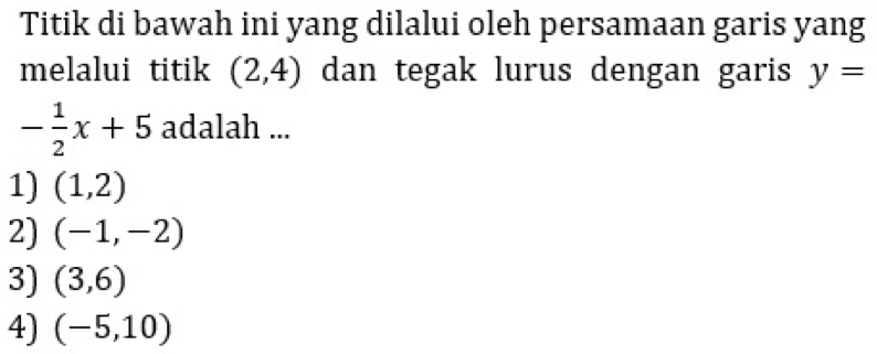 Titik di bawah ini yang dilalui oleh persamaan garis yang
melalui titik (2,4) dan tegak lurus dengan garis y=
- 1/2 x+5 adalah ...
1) (1,2)
2) (-1,-2)
3) (3,6)
4) (-5,10)