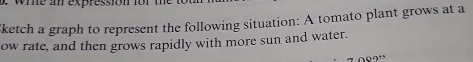 whe an expression for the 
ketch a graph to represent the following situation: A tomato plant grows at a 
ow rate, and then grows rapidly with more sun and water.