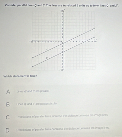 Consider parallel lines Q and S. The lines are translated 8 units up to form lines Q' and S'. 
Which statement is true?
A Lines q' and 5' are paralle!
B Linesq and 5 are perpendicular
C Translations of parallel lines increase the distance between the image lines
D Translations of parallel lines decrease the distance between the image lines