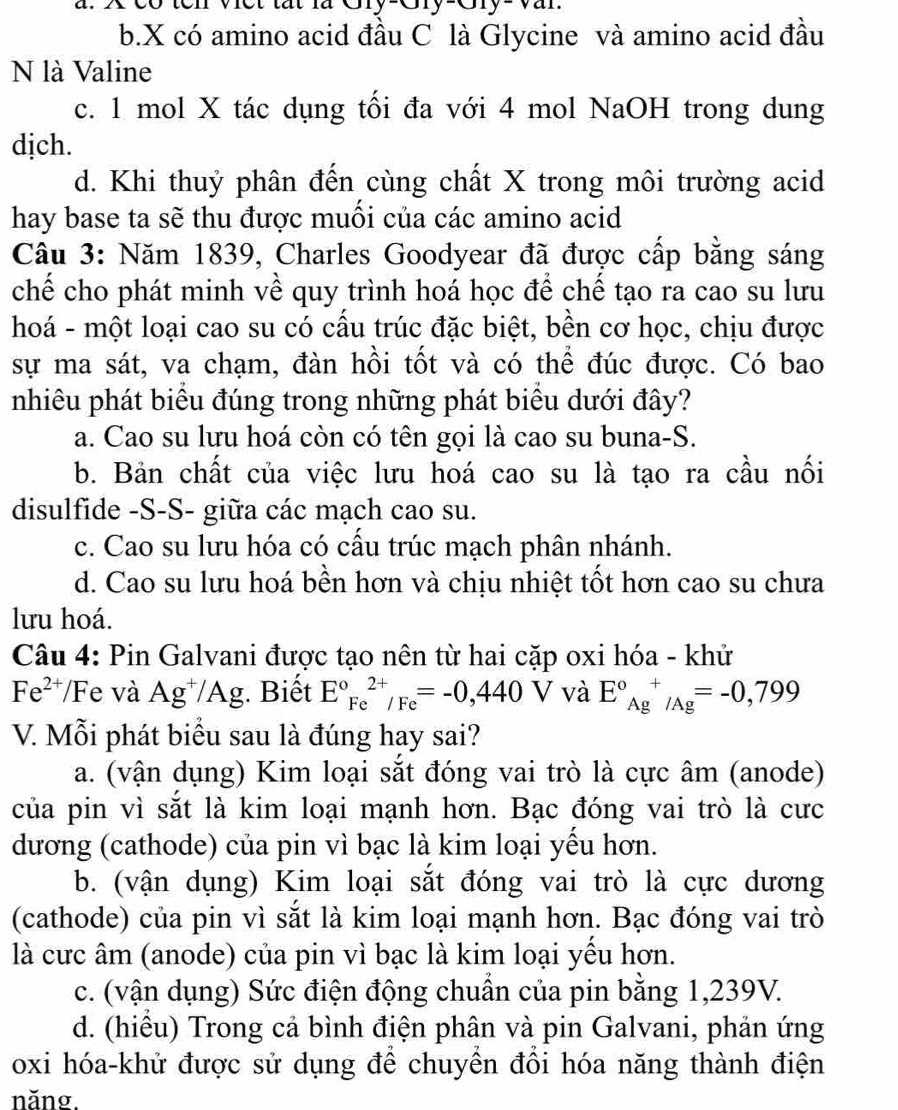 b.X có amino acid đầu C là Glycine và amino acid đầu
N là Valine
c. 1 mol X tác dụng tối đa với 4 mol NaOH trong dung
dịch.
d. Khi thuỷ phân đến cùng chất X trong môi trường acid
hay base ta sẽ thu được muối của các amino acid
Câu 3: Năm 1839, Charles Goodyear đã được cấp bằng sáng
chế cho phát minh về quy trình hoá học để chế tạo ra cao su lưu
hoá - một loại cao su có cấu trúc đặc biệt, bền cơ học, chịu được
sự ma sát, va chạm, đàn hồi tốt và có thể đúc được. Có bao
nhiêu phát biểu đúng trong những phát biểu dưới đây?
a. Cao su lưu hoá còn có tên gọi là cao su buna-S.
b. Bản chất của việc lưu hoá cao su là tạo ra cầu nối
disulfide -S-S- giữa các mạch cao su.
c. Cao su lưu hóa có cấu trúc mạch phân nhánh.
d. Cao su lưu hoá bền hơn và chịu nhiệt tốt hơn cao su chưa
lưu hoá.
Câu 4: Pin Galvani được tạo nên từ hai cặp oxi hóa - khử
Fe^(2+) Fe và Ag^+/Ag;. Biết E°Fe^(2+)/Fe=-0,440V và E°A underline(Ag)^
V. Mỗi phát biểu sau là đúng hay sai?
a. (vận dụng) Kim loại sắt đóng vai trò là cực âm (anode)
của pin vì sắt là kim loại mạnh hơn. Bạc đóng vai trò là cưc
dương (cathode) của pin vì bạc là kim loại yều hơn.
b. (vận dụng) Kim loại sắt đóng vai trò là cực dương
(cathode) của pin vì sắt là kim loại mạnh hơn. Bạc đóng vai trò
là cưc âm (anode) của pin vì bạc là kim loại yều hơn.
c. (vận dụng) Sức điện động chuẩn của pin bằng 1,239V.
d. (hiều) Trong cả bình điện phân và pin Galvani, phản ứng
oxi hóa-khử được sử dụng để chuyền đồi hóa năng thành điện
năng.